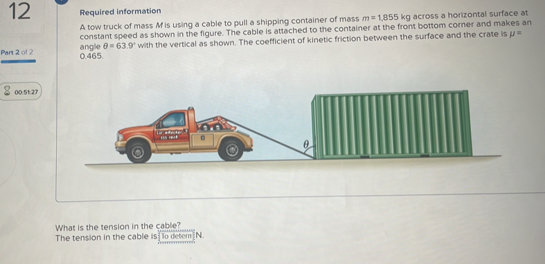 Required information 
A tow truck of mass M is using a cable to pull a shipping container of mass m=1,855 kg across a horizontal surface at 
constant speed as shown in the figure. The cable is attached to the container at the front bottom corner and makes an 
Part 2 of 2 0.465. angle θ =63.9° with the vertical as shown. The coefficient of kinetic friction between the surface and the crate is mu =
00:51:27 
What is the tension in the cable? 
The tension in the cable is To detern N.