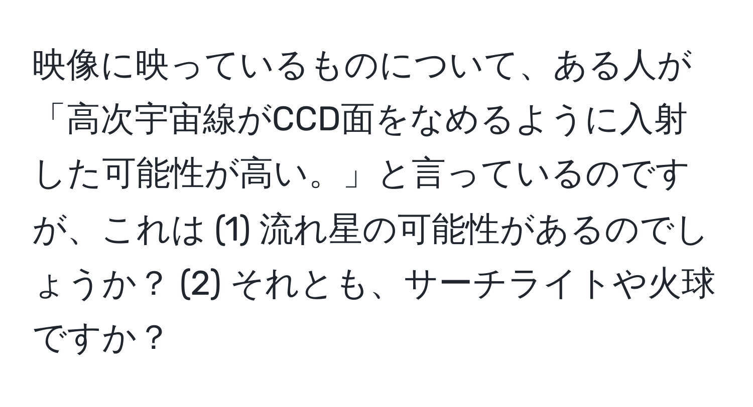 映像に映っているものについて、ある人が「高次宇宙線がCCD面をなめるように入射した可能性が高い。」と言っているのですが、これは (1) 流れ星の可能性があるのでしょうか？ (2) それとも、サーチライトや火球ですか？