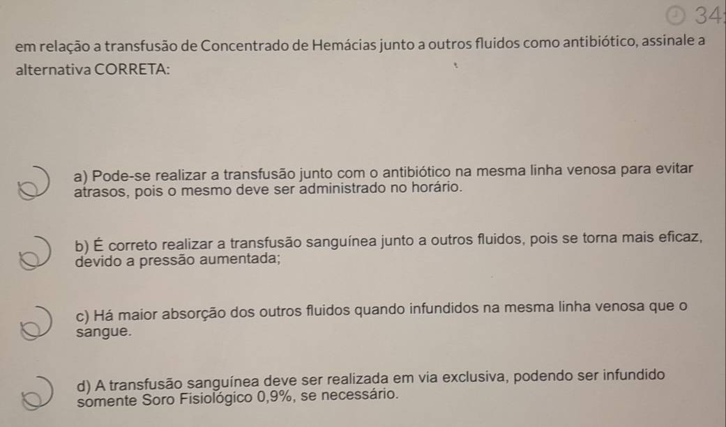 34:
em relação a transfusão de Concentrado de Hemácias junto a outros fluidos como antibiótico, assinale a
alternativa CORRETA:
a) Pode-se realizar a transfusão junto com o antibiótico na mesma linha venosa para evitar
atrasos, pois o mesmo deve ser administrado no horário.
b) É correto realizar a transfusão sanguínea junto a outros fluidos, pois se torna mais eficaz,
devido a pressão aumentada;
c) Há maior absorção dos outros fluidos quando infundidos na mesma linha venosa que o
sangue.
d) A transfusão sanguínea deve ser realizada em via exclusiva, podendo ser infundido
somente Soro Fisiológico 0,9%, se necessário.