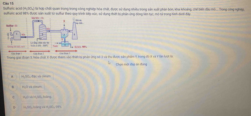 Sulfuric acid (H_2SO_4) là hợp chất quan trọng trong công nghiệp hóa chất, được sử dụng nhiều trong sản xuất phân bón, khai khoáng, chế biến đầu mỏ.... Trong công nghiệp,
sulfuric acid 98% được sản xuất từ sulfur theo quy trình tiếp xúc, sử dụng thiết bị phản ứng dòng liên tục, mô tả trong hình dưới đây.
Trong giai đoạn 3, hóa chất X được thêm vào thiết bị phản ứng số 3 và thu được sản phẩm Y, trong đó X và Y lãn lượt là:
Chọn một đáp án đúng
A H_2SO_4 đặc và oleum.
B H_2O và oleum.
C H_2O và H_2SO_4 loāng.
D H_2SO. loãng và H_2SO_498% .