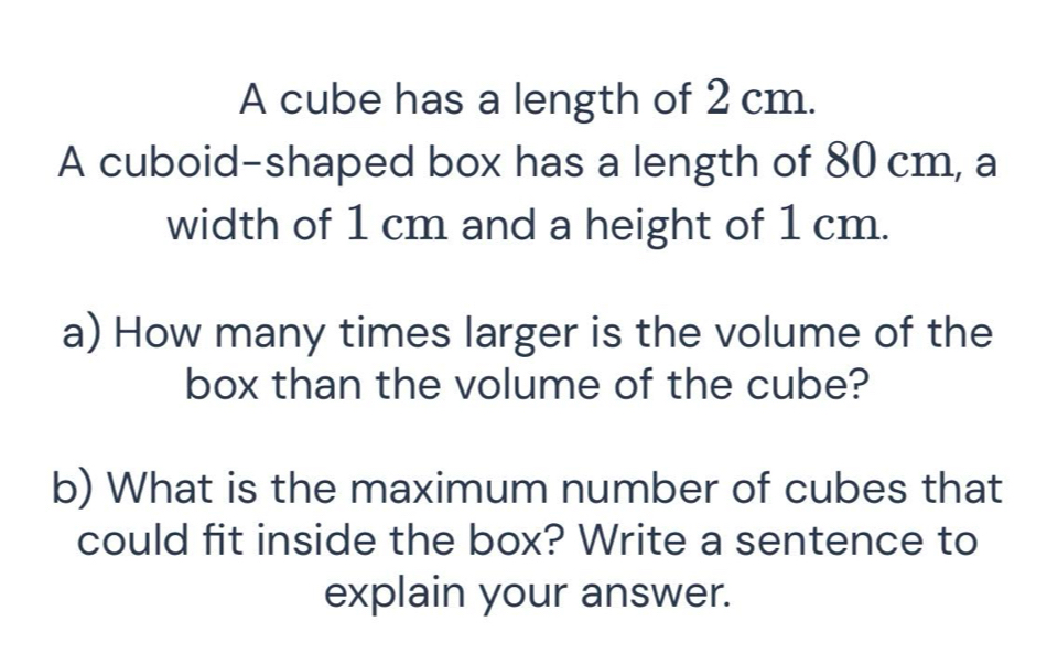 A cube has a length of 2 cm. 
A cuboid-shaped box has a length of 80 cm, a 
width of 1 cm and a height of 1 cm. 
a) How many times larger is the volume of the 
box than the volume of the cube? 
b) What is the maximum number of cubes that 
could fit inside the box? Write a sentence to 
explain your answer.