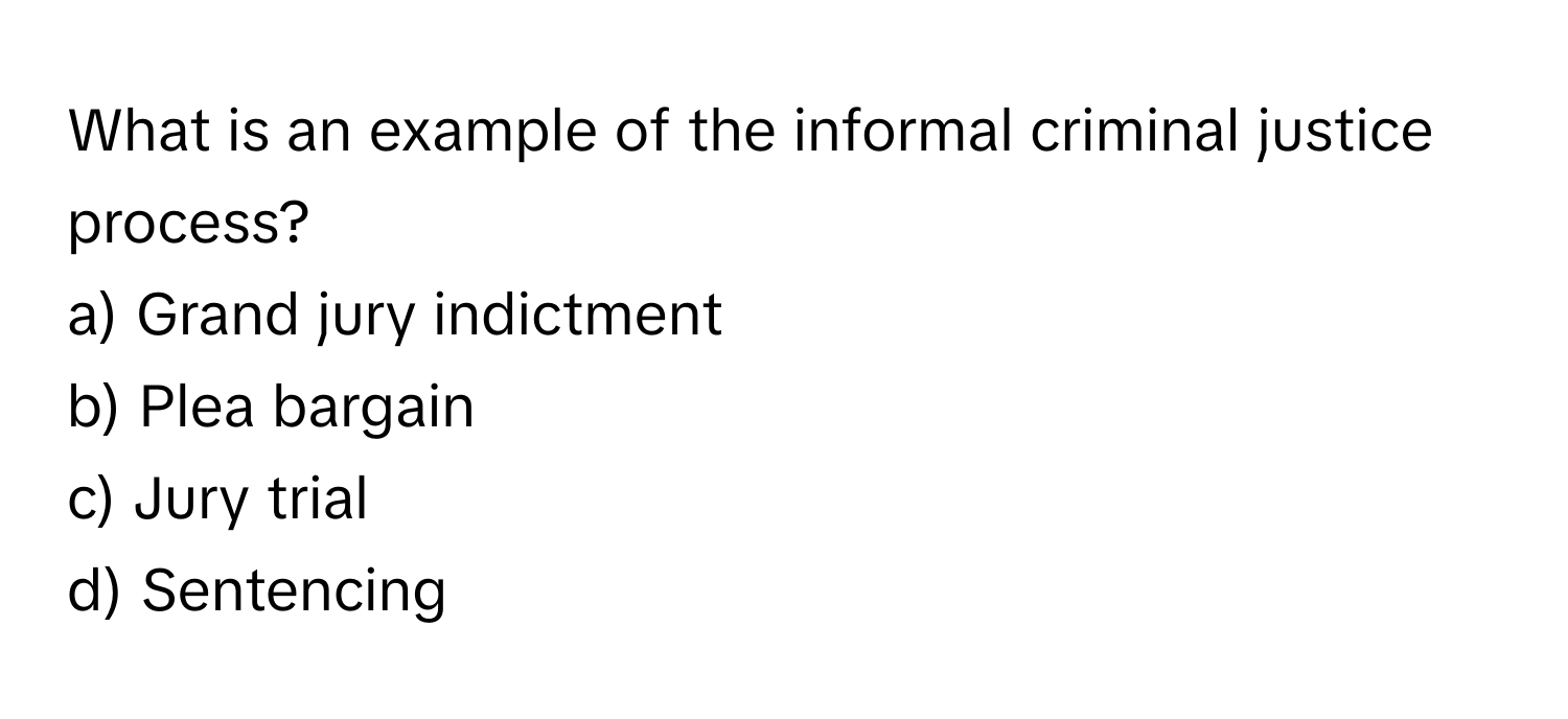 What is an example of the informal criminal justice process?

a) Grand jury indictment 
b) Plea bargain 
c) Jury trial 
d) Sentencing