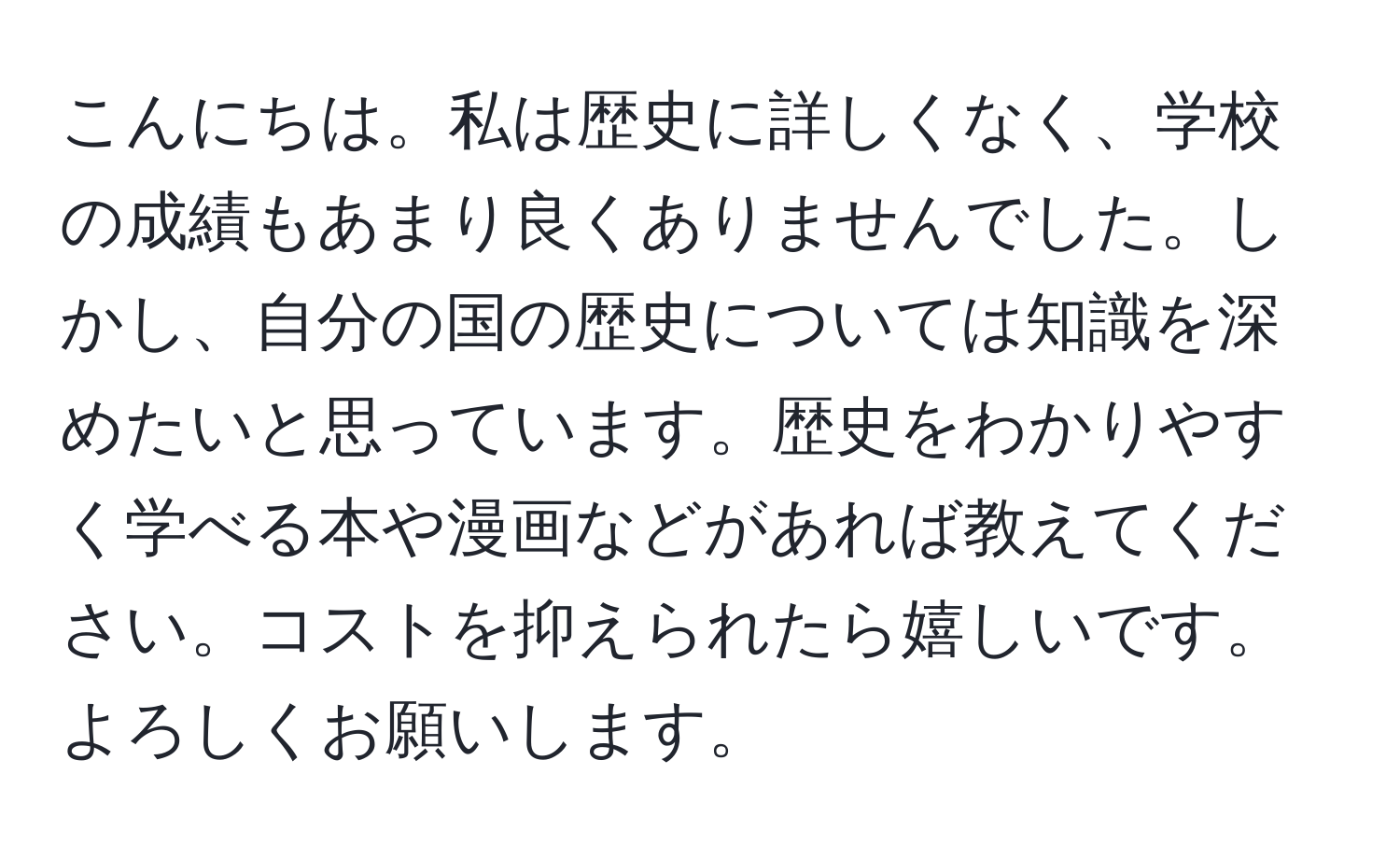 こんにちは。私は歴史に詳しくなく、学校の成績もあまり良くありませんでした。しかし、自分の国の歴史については知識を深めたいと思っています。歴史をわかりやすく学べる本や漫画などがあれば教えてください。コストを抑えられたら嬉しいです。よろしくお願いします。