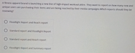 A fitness apparel brand is launching a new line of high-impact workout attire. They want to report on how many new and
unique users are purchasing their items and are being reached by their media campaigns.Which reports should they be
reviewing?
Floodlight Report and Reach report
Standard report and Floodlight Report
Standard report and Reach report
Floodlight Report and Summary report