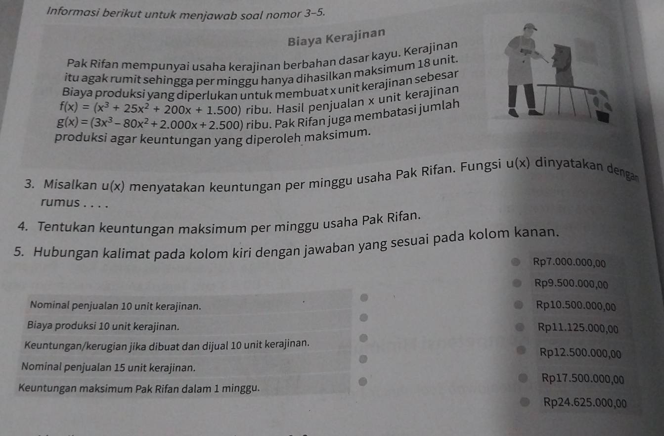 Informasi berikut untuk menjawab soal nomor 3-5.
Biaya Kerajinan
Pak Rifan mempunyai usaha kerajinan berbahan dasar kayu. Kerajinan
itu agak rumit sehingga per minggu hanya dihasilkan maksimum 18 unit.
Biaya produksi yang diperlukan untuk membuat x unit kerajinan sebesar
g(x)=(3x^3-80x^2+2.000x+2.500) ribu. Hasil penjualan x unit kerajinan
f(x)=(x^3+25x^2+200x+1.500)
ribu. Pak Rifan juga membatasi jumlah
produksi agar keuntungan yang diperoleh maksimum.
3. Misalkan u(x) menyatakan keuntungan per minggu usaha Pak Rifan. Fungsi u(x) dinatakan engan
rumus . . . .
4. Tentukan keuntungan maksimum per minggu usaha Pak Rifan.
5. Hubungan kalimat pada kolom kiri dengan jawaban yang sesuai pada kolom kanan.
Rp7.000.000,00
Rp9.500.000,00
Nominal penjualan 10 unit kerajinan. Rp10.500.000,00
Biaya produksi 10 unit kerajinan. Rp11.125.000,00
Keuntungan/kerugian jika dibuat dan dijual 10 unit kerajinan. Rp12.500.000,00
Nominal penjualan 15 unit kerajinan. Rp17.500.000,00
Keuntungan maksimum Pak Rifan dalam 1 minggu.
Rp24.625.000,00