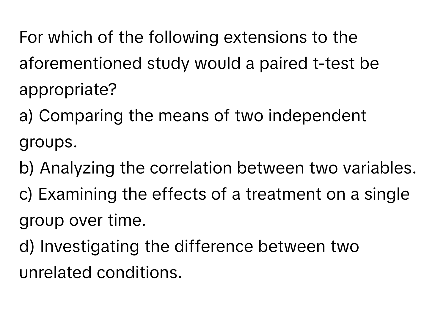 For which of the following extensions to the aforementioned study would a paired t-test be appropriate?

a) Comparing the means of two independent groups. 
b) Analyzing the correlation between two variables. 
c) Examining the effects of a treatment on a single group over time. 
d) Investigating the difference between two unrelated conditions.