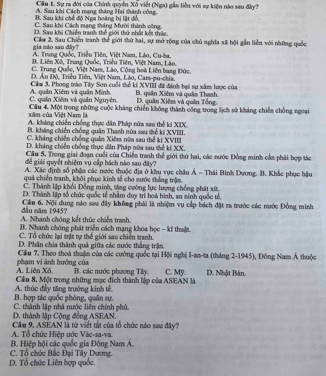 Sự ra đời của Chính quyền Xô viết (Nga) gắn liền với sự kiện nào sau đây?
A. Sau khi Cách mạng tháng Hai thành công.
B. Sau khi chế độ Nga hoàng bị lật đổ.
C. Sau khi Cách mạng tháng Mười thành công.
D. Sau khi Chiến tranh thế giới thứ nhất kết thúc.
Câu 2. Sau Chiến tranh thế giới thứ hai, sự mở rộng của chủ nghĩa xã hội gắn liền với những quốc
gia nào sau đây?
A. Trung Quốc, Triều Tiên, Việt Nam, Lào, Cu-ba.
B. Liên Xô, Trung Quốc, Triều Tiên, Việt Nam, Lào.
C. Trung Quốc, Việt Nam, Lào, Cộng hoà Liên bang Đức.
D. Ấn Độ, Triều Tiên, Việt Nam, Lào, Cam-pu-chia.
Câu 3. Phong trào Tây Sơn cuối thế kỉ XVIII đã đánh bại sự xâm lược của
A. quân Xiêm và quân Minh. B. quân Xiêm và quân Thanh.
C. quân Xiêm và quân Nguyên. D. quân Xiêm và quân Tổng.
Câu 4. Một trong những cuộc kháng chiến không thành công trong lịch sử kháng chiến chống ngoại
xâm của Việt Nam là
A. kháng chiến chống thực dân Pháp nửa sau thế ki XIX.
B. kháng chiến chống quân Thanh nửa sau thế ki XVIII.
C. kháng chiến chống quân Xiêm nửa sau thế ki XVIII
D. kháng chiến chống thực dân Pháp nửa sau thế kỉ XX.
Câu 5. Trong giai đoạn cuối của Chiến tranh thế giới thứ hai, các nước Đồng minh cần phải hợp tác
để giải quyết nhiệm vụ cấp bách nào sau đây?
A. Xác định số phận các nước thuộc địa ở khụ vực châu Á - Thái Bình Dương. B. Khắc phục hậu
quả chiến tranh, khôi phục kinh tế cho nước thắng trận.
C. Thành lập khối Đồng minh, tặng cường lực lượng chống phát xít.
D. Thành lập tổ chức quốc tế nhằm duy trì hoà bình, an ninh quốc tế.
Câu 6. Nội dung nào sau đây không phải là nhiệm vụ cấp bách đặt ra trước các nước Đồng minh
đầu năm 1945?
A. Nhanh chóng kết thúc chiến tranh.
B. Nhanh chóng phát triển cách mạng khoa học - kĩ thuật.
C. Tổ chức lại trật tự thế giới sau chiến tranh.
D. Phân chia thành quả giữa các nước thắng trận.
Câu 7. Theo thoả thuận của các cường quốc tại Hội nghị I-an-ta (tháng 2-1945), Đông Nam Á thuộc
phạm vi ảnh hưởng của
A. Liên Xô. B. các nước phương Tây. C. Mỹ. D. Nhật Bản.
Câu 8. Một trong những mục đích thành lập của ASEAN là
A. thúc đầy tăng trưởng kinh tế.
B. hợp tác quốc phòng, quân sự.
C. thành lập nhà nước liên chính phủ.
D. thành lập Cộng đồng ASEAN.
Câu 9. ASEAN là từ viết tắt của tổ chức nào sau đây?
A. Tổ chức Hiệp ước Vác-sa-va.
B. Hiệp hội các quốc gia Đông Nam Á.
C. Tổ chức Bắc Đại Tây Dương.
D. Tổ chức Liên hợp quốc.