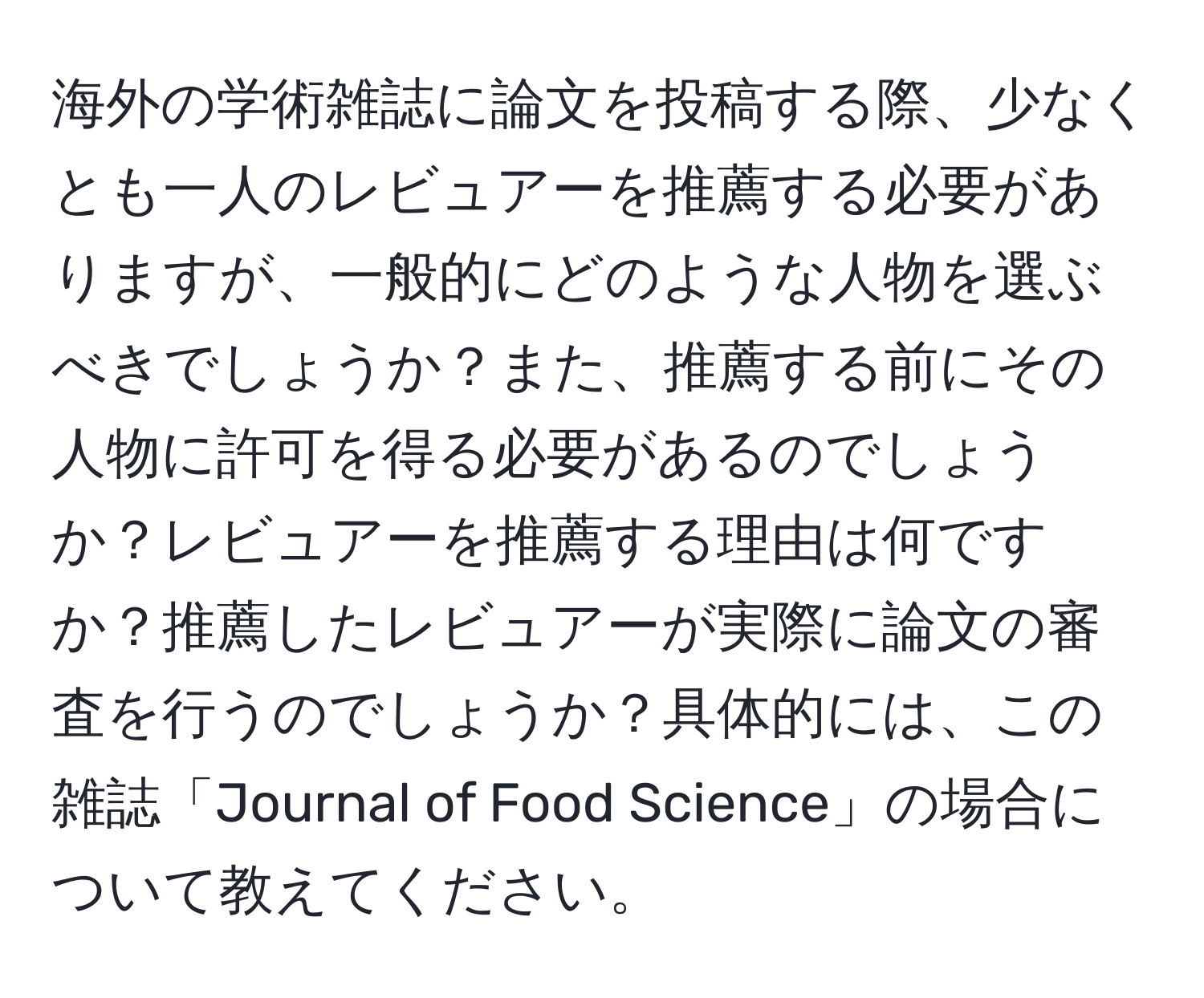 海外の学術雑誌に論文を投稿する際、少なくとも一人のレビュアーを推薦する必要がありますが、一般的にどのような人物を選ぶべきでしょうか？また、推薦する前にその人物に許可を得る必要があるのでしょうか？レビュアーを推薦する理由は何ですか？推薦したレビュアーが実際に論文の審査を行うのでしょうか？具体的には、この雑誌「Journal of Food Science」の場合について教えてください。