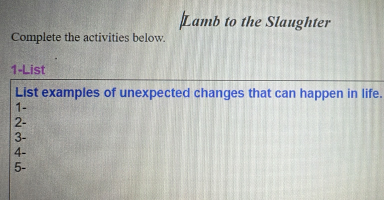 Lamb to the Slaughter 
Complete the activities below. 
1-List 
List examples of unexpected changes that can happen in life. 
1- 
2- 
3- 
4- 
5-