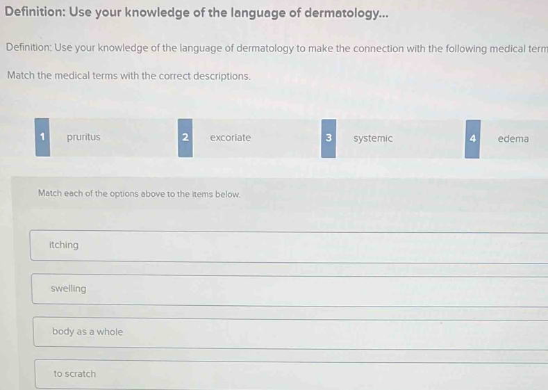 Definition: Use your knowledge of the language of dermatology...
Definition: Use your knowledge of the language of dermatology to make the connection with the following medical term
Match the medical terms with the correct descriptions.
2
1 pruritus excoriate 3 systemic 4 edema
Match each of the options above to the items below.
itching
swelling
body as a whole
to scratch