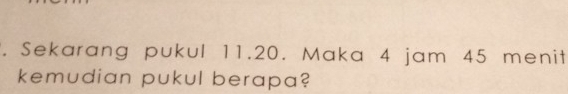 Sekarang pukul 11.20. Maka 4 jam 45 menit 
kemudian pukul berapa?