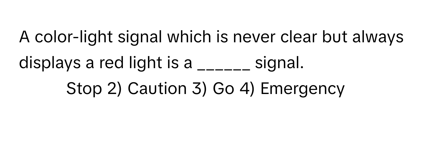 A color-light signal which is never clear but always displays a red light is a ______ signal.

1) Stop 2) Caution 3) Go 4) Emergency