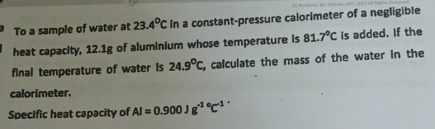 Rozaimie Bin Walab, LMC 2023 All Rights Reserved 
To a sample of water at 23.4°Cin a constant-pressure calorimeter of a negligible 
heat capacity, 12.1g of aluminium whose temperature is 81.7°C is added. If the 
final temperature of water is 24.9°C , calculate the mass of the water in the 
calorimeter. 
Specific heat capacity of Al=0.900Jg^(-1^circ)C^-