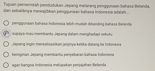 Tujuan pemerintah pendudukan Jepang melarang penggunaan bahasa Belanda,
dan sebaliknya mewajibkan penggunaan bahasa Indonesia adalah...
penggunaan bahasa Indonesia lebih mudah dibanding bahasa Belanda
supaya mau membantu Jepang dalam menghadapi sekutu
Jepang ingin merealisasikan janjinya ketika datang ke Indonesia
keinginan Jepang membantu penyebaran bahasa Indonesia
agar bangsa Indonesia melupakan penjajahan Belanda