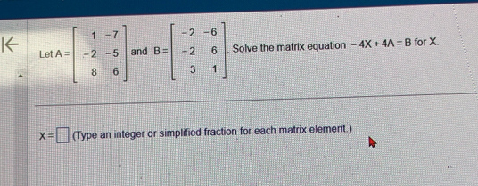 Le A=beginbmatrix -1&-7 -2&-5 8&6endbmatrix and B=beginbmatrix -2&-6 -2&6 3&1endbmatrix. Solve the matrix equation -4X+4A=B for X.
x=□ (Type an integer or simplified fraction for each matrix element.)