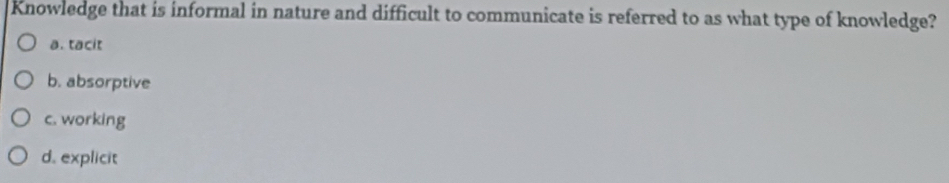 Knowledge that is informal in nature and difficult to communicate is referred to as what type of knowledge?
a. tacit
b. absorptive
c. working
d. explicit