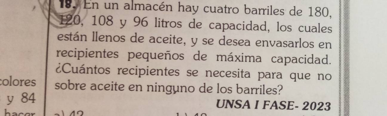 En un almacén hay cuatro barriles de 180,
120, 108 y 96 litros de capacidad, los cuales 
están llenos de aceite, y se desea envasarlos en 
recipientes pequeños de máxima capacidad. 
¿Cuántos recipientes se necesita para que no 
colores sobre aceite en ninguno de los barriles? 
y 84 UNSA I FASE- 2023 
hacer 
4º