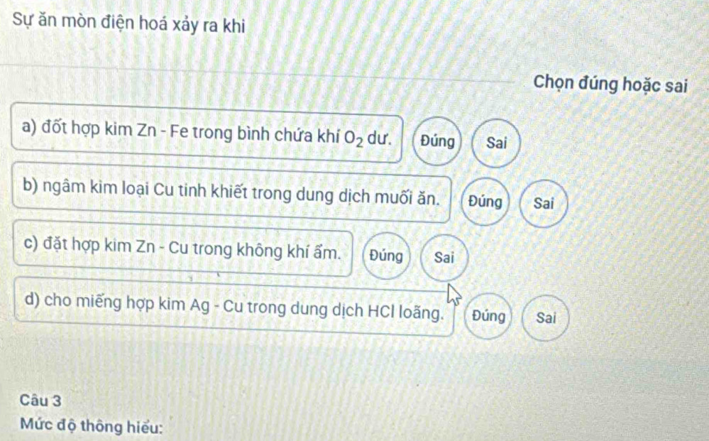 Sự ăn mòn điện hoá xảy ra khi
Chọn đúng hoặc sai
a) đốt hợp kim Zn - Fe trong bình chứa khí O_2 dư. Đúng Sai
b) ngâm kim loại Cu tinh khiết trong dung dịch muối ăn. Đúng Sai
c) đặt hợp kim Zn - Cu trong không khí ẩm. Đúng Sai
d) cho miếng hợp kim Ag - Cu trong dung dịch HCI loãng. Đúng Sai
Câu 3
Mức độ thông hiểu: