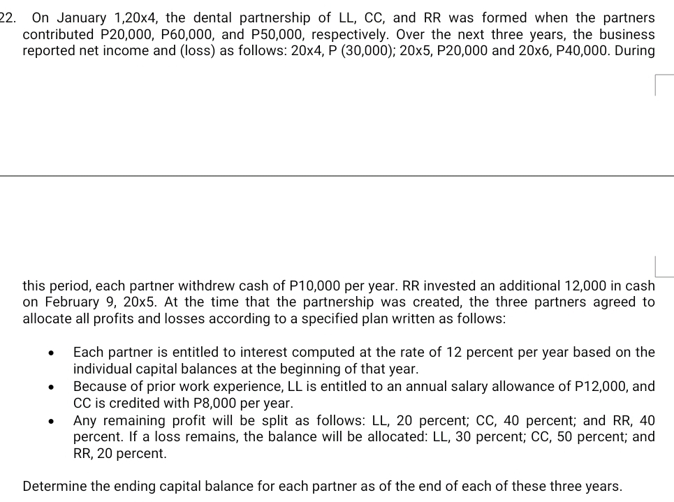 On January 1.20x4 4, the dental partnership of LL, CC, and RR was formed when the partners 
contributed P20,000, P60,000, and P50,000, respectively. Over the next three years, the business 
reported net income and (loss) as follows: 20* 4, P(30,000); 20* 5 , P20,000 and 20* 6 , P40,000. During 
this period, each partner withdrew cash of P10,000 per year. RR invested an additional 12,000 in cash 
on February 9, 20 x^5 5. At the time that the partnership was created, the three partners agreed to 
allocate all profits and losses according to a specified plan written as follows: 
Each partner is entitled to interest computed at the rate of 12 percent per year based on the 
individual capital balances at the beginning of that year. 
Because of prior work experience, LL is entitled to an annual salary allowance of P12,000, and 
CC is credited with P8,000 per year. 
Any remaining profit will be split as follows: LL, 20 percent; CC, 40 percent; and RR, 40
percent. If a loss remains, the balance will be allocated: LL, 30 percent; CC, 50 percent; and 
RR, 20 percent. 
Determine the ending capital balance for each partner as of the end of each of these three years.