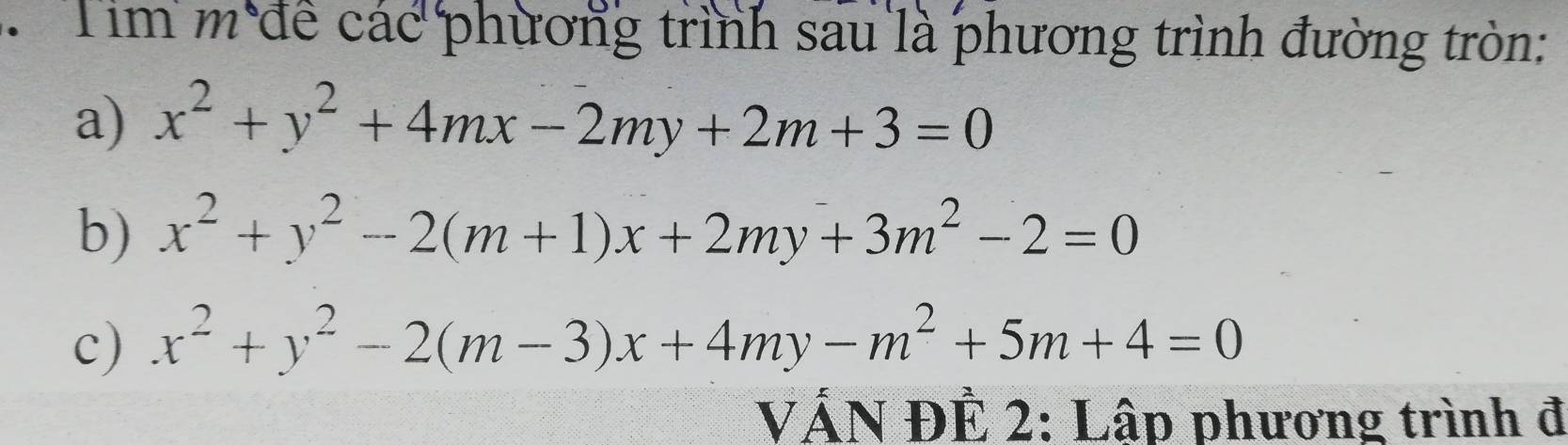 Tim m để các phương trình sau là phương trình đường tròn:
a) x^2+y^2+4mx-2my+2m+3=0
b) x^2+y^2-2(m+1)x+2my+3m^2-2=0
c) x^2+y^2-2(m-3)x+4my-m^2+5m+4=0
VÁN ĐÊ 2: Lập phương trình đ