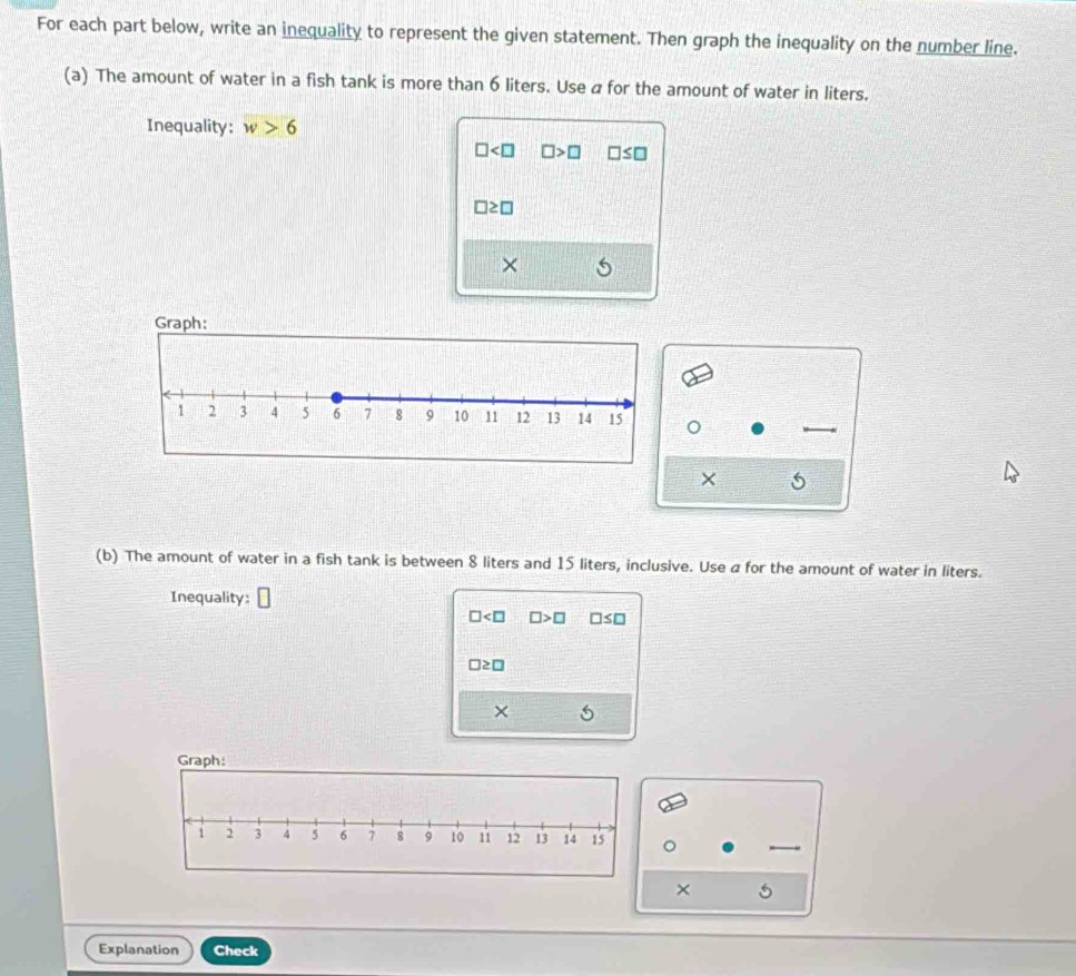 For each part below, write an inequality to represent the given statement. Then graph the inequality on the number line.
(a) The amount of water in a fish tank is more than 6 liters. Use a for the amount of water in liters.
Inequality: w>6
□ □ >□ □ ≤ □
□ ≥ □
×
。
× 5
(b) The amount of water in a fish tank is between 8 liters and 15 liters, inclusive. Use a for the amount of water in liters.
Inequality:
□ □ >□ □ ≤ □
□ ≥ □
× 5
Graph:
× 5
Explanation Check