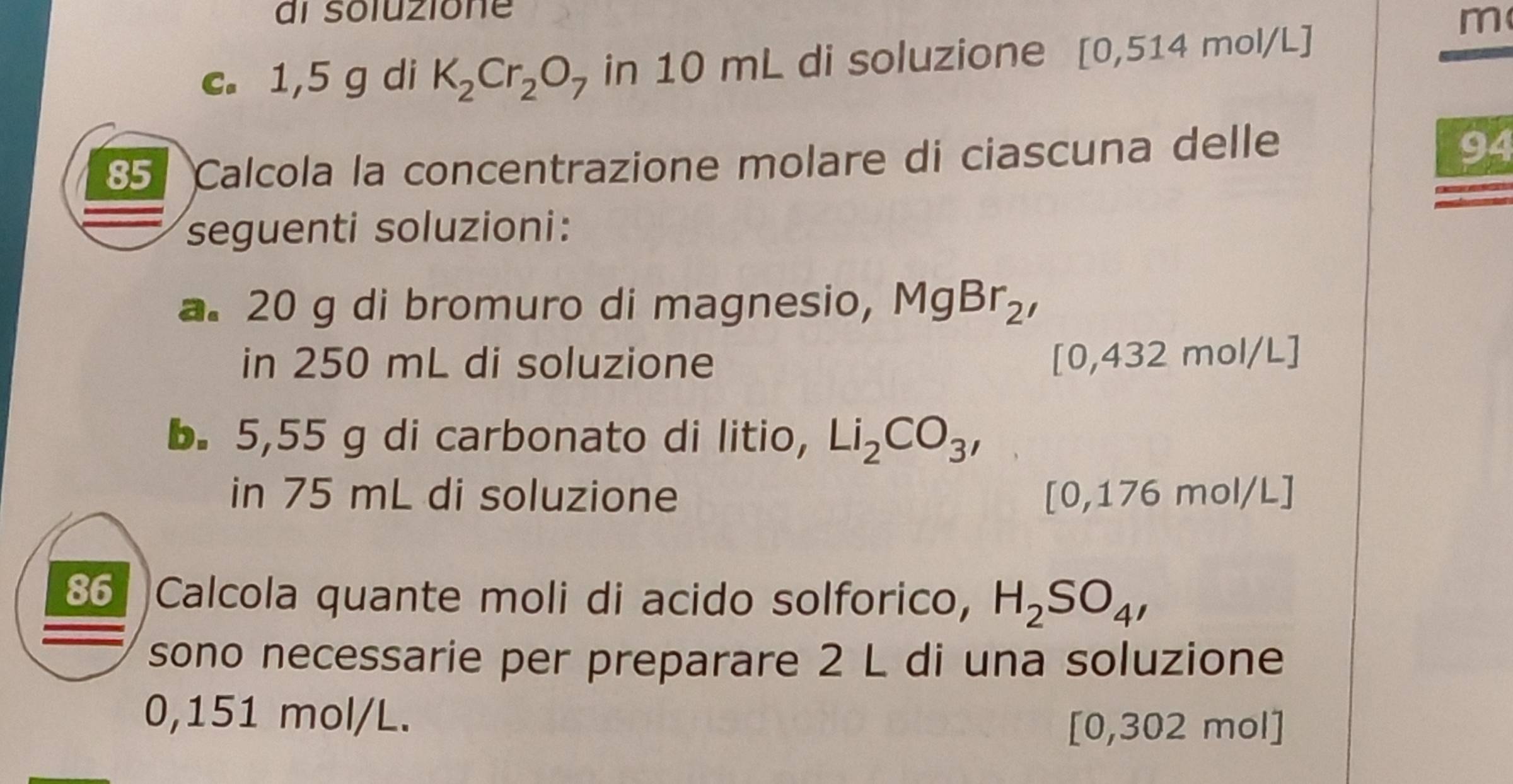 al soluzione 
c. 1,5 g di K_2Cr_2O_7 in 10 mL di soluzione [0,514mol/L]
m 
85 Calcola la concentrazione molare di ciascuna delle 
94 
seguenti soluzioni: 
a. 20 g di bromuro di magnesio, MgBr_2, 
in 250 mL di soluzione
[0,432mol/L]
b. 5,55 g di carbonato di litio, Li_2CO_3, 
in 75 mL di soluzione [0,176mol/L]
86 Calcola quante moli di acido solforico, H_2SO_4, 
sono necessarie per preparare 2 L di una soluzione
0,151 mol/L.
[0,302 mol]