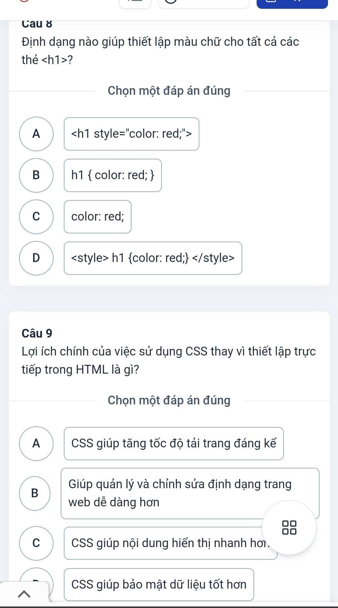 Cau 8
Định dạng nào giúp thiết lập màu chữ cho tất cả các
thẻ ?
Chọn một đáp án đúng
A
B h1  color: red; 
C color: red;
D
Câu 9
Lợi ích chính của việc sử dụng CSS thay vì thiết lập trực
tiếp trong HTML là gì?
Chọn một đáp án đúng
A CSS giúp tăng tốc độ tải trang đáng kể
Giúp quản lý và chỉnh sửa định dạng trang
B
web dễ dàng hơn
C CSS giúp nội dung hiển thị nhanh hơi
CSS giúp bảo mật dữ liệu tốt hơn
^