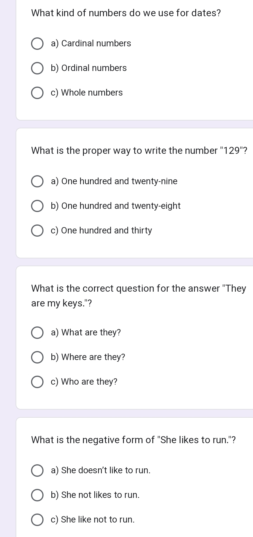 What kind of numbers do we use for dates?
a) Cardinal numbers
b) Ordinal numbers
c) Whole numbers
What is the proper way to write the number "129"?
a) One hundred and twenty-nine
b) One hundred and twenty-eight
c) One hundred and thirty
What is the correct question for the answer "They
are my keys."?
a) What are they?
b) Where are they?
c) Who are they?
What is the negative form of "She likes to run."?
a) She doesn't like to run.
b) She not likes to run.
c) She like not to run.