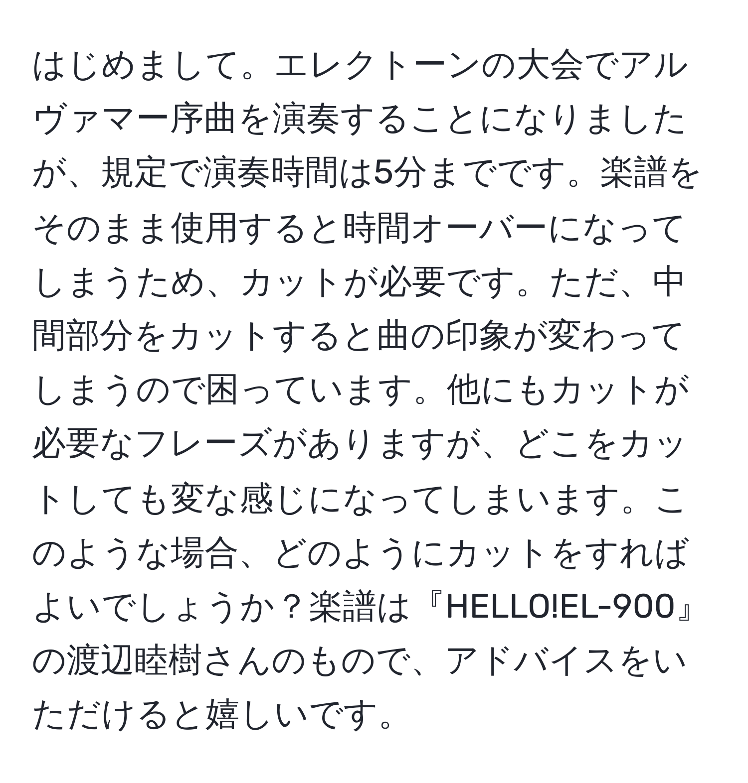 はじめまして。エレクトーンの大会でアルヴァマー序曲を演奏することになりましたが、規定で演奏時間は5分までです。楽譜をそのまま使用すると時間オーバーになってしまうため、カットが必要です。ただ、中間部分をカットすると曲の印象が変わってしまうので困っています。他にもカットが必要なフレーズがありますが、どこをカットしても変な感じになってしまいます。このような場合、どのようにカットをすればよいでしょうか？楽譜は『HELLO!EL-900』の渡辺睦樹さんのもので、アドバイスをいただけると嬉しいです。