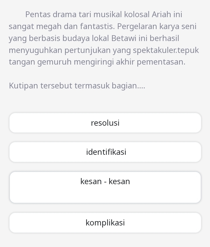 Pentas drama tari musikal kolosal Ariah ini
sangat megah dan fantastis. Pergelaran karya seni
yang berbasis budaya lokal Betawi ini berhasil
menyuguhkan pertunjukan yang spektakuler.tepuk
tangan gemuruh mengiringi akhir pementasan.
Kutipan tersebut termasuk bagian....
resolusi
identifikasi
kesan - kesan
komplikasi