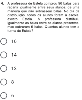 A professora de Estela comprou 96 balas para
repartir igualmente entre seus alunos, de uma
maneira que não sobrassem balas. No dia da
distribuição, todos os alunos foram à escola.
exceto Estela. A professora distribuiu
igualmente as balas entre os alunos presentes,
mas sobraram 5 balas. Quantos alunos tem a
turma de Estela?
16
14
12
8
6