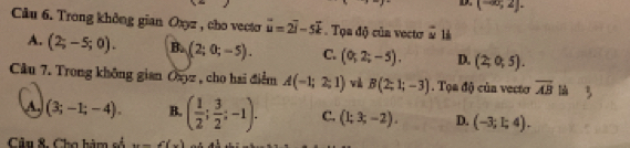 (-∈fty ,2]·
Câu 6. Trong không gian Oxyz , cho vecto vector u=2vector i-5vector k. Tọa độ của vectơ y 1
A. (2;-5;0). B. (2;0;-5). C. (0;2;-5). D. (2;0;5). 
Câu 7. Trong không gian Oayz , cho hai điểm A(-1;2;1) v B(2;1;-3). Tọa độ của vecto overline AB
A. (3;-1;-4). B. ( 1/2 ; 3/2 ;-1). C. (1;3;-2). D. (-3;I;4). 
Câu &. Cho hàm số w=f(x)