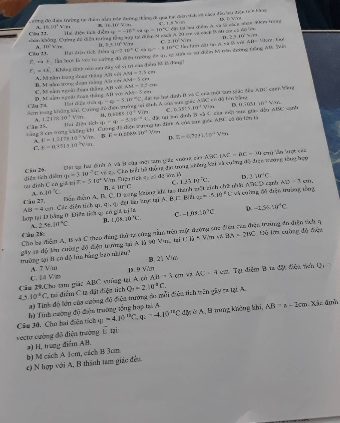 đường độ điện trường tại điểm nằm trên đường thắng đi qua hai điện tích và cách đều hai điện tích bằng
A. 18.10^3V/m. B. 36.10^3 V/m. C. 1,8 V/m. D. 0 V/m.
Câu 22. Hai điện tích điểm q_1=-10^(-6) và q_2=10^(-6)C đặt tại hai điểm A và B cách nhau 40cm trong
chân không. Cường độ điện trường tổng hợp tại điểm N cách A 20 cm và cách B 60 cm có độ lớn
A. 10^5 V/m. B. 0,5,10^5 V/m. C. 2.10^5V/m. D. 2,5.10^5V/m.
Câu 23. Hai điện tích điểm q_1=2.10^(-6)C và q_2=-8.10^(-6)C lần lượt đặt tại Av B với AB=10cm
Gọi
E , và vector E_2 lần lượt là vec tơ cường độ điện trường do q1, q2 sinh ra tại điểm M trên đường thắng AB. Biết
vector E_2=4vector E. Khẳng định nào sau đây về vị trí của điểm M là đúng?
A. M nằm trong đoạn thẳng AB với AM=2,5cm.
B. M nằm trong đoạn thắng AB với AM=5cm.
C. M nằm ngoài đoạn thắng AB với AM=2,5cm.
D. M nằm ngoài đoạn thắng AB với AM=5cm.
Câu 24. Hai điện tích q_1=q_2=5.10^(-16)C T, đặt tại hai đinh B và C của một tam giác đều ABC cạnh bằng
8cm trong không khí. Cường độ điện trường tại đỉnh A của tam giác ABC có độ lớn bằng
V/m. C. 0,3515.10^(-3)V/m. D. 0,7031.10^(-3) V
/m
Câu 25. Hai điện tích q_1=q_2=5.10^(-16)C B. 0.6089.10^(-3) , đặt tại hai đỉnh B và C của một tam giác đều ABC cạnh
A. 1,2178.10^(-3) V/m.
bằng 8 cm trong không khí. Cường độ điện trường tại đỉnh A của tam giác ABC có độ lớn là
D. E=0,7031.10^(-3)V/m.
A. E=1,2178.10^(-3)V/m. B. E=0,6089.10^(-3) V/m.
C. E=0.3515.10^(-3)V/m.
Câu 26. Đặt tại hai đỉnh A và B của một tam giác vuông cân ABC (AC=BC=30cm)
lần lượt các
điện tích điểm q_1=3.10^(-7)C và q2. Cho biết hệ thống đặt trong không khí và cường độ điện trường tổng hợp
C. 1,33.10^(-7)C. D. 2.10^(-7)C.
tại đỉnh C có giá trị E=5.10^4 V/m. Điện tích q2 có độ lớn là
B. 4.10^(-7)C.
Câu 27. Bốn điểm A, B, C, D trong không khí tạo thành một hình chữ nhật ABCD cạnh
AD=3cm,
A. 6.10^(-7)C.
AB=4cm. Các điện tích q1, q2, a s đặt lần lượt tại A, B,C. Biết q_2=-5.10^(-8)C và cường độ điện trường tổng
hợp tại D bằng 0. Điện tích qi có giá trị là
D.
A. 2,56.10^(-8)C. B. 1,08.10^(-8)C. C. -1,08.10^(-8)C. -2,56.10^(-8)C.
en trường do điện tích q
Câu 28: BA=2BC.  Độ lớn cường độ điện
Cho ba điểm A, B và C theo đúng thứ tự cùng nằm trên một đường sức ở
gây ra độ lớn cường độ điện trường tại A là 90 V/m, tại C là 5 V/m và
trường tại B có độ lớn bằng bao nhiêu?
A. 7 V/m B. 21 V/m
C. 14 V/m D. 9 V/m
Câu 29.Cho tam giác ABC vuông tại A có AB=3cm và AC=4cm. Tại điểm B ta đặt điện tích Q_1=
4,5.10^(-8)C 1, tại điểm C ta đặt điện tích Q_2=2.10^(-8)C.
a) Tính độ lớn của cường độ điện trường do mỗi điện tích trên gây ra tại A.
b) Tính cường độ điện trường tổng hợp tại A.
Câu 30. Cho hai điện tích q_1=4.10^(-10)C,q_2=-4.10^(-10)C đặt ở A, B trong không khí, AB=a=2cm. Xác định
vectơ cường độ điện trường vector E tại:
a) H, trung điểm AB.
b) M cách A 1cm, cách B 3cm.
c) N hợp với A, B thành tam giác đều.