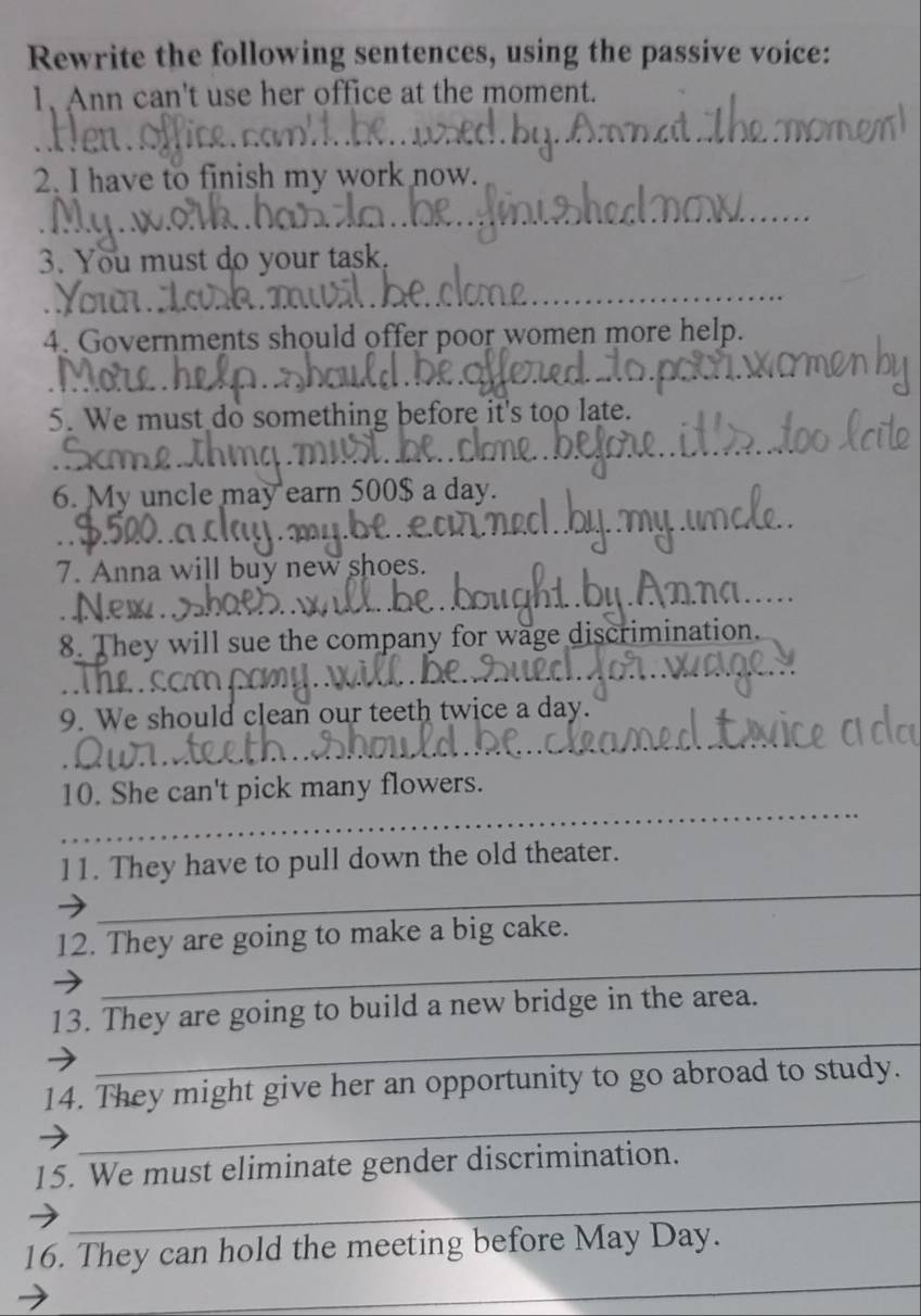 Rewrite the following sentences, using the passive voice: 
1、 Ann can't use her office at the moment. 
2. I have to finish my work now. 
3. You must do your task. 
4. Governments should offer poor women more help. 
5. We must do something before it's too late. 
6. My uncle may earn 500$ a day. 
7. Anna will buy new shoes. 
D 
8. They will sue the company for wage discrimination. 
c r 
9. We should clean our teeth twice a day. 
_ 
10. She can't pick many flowers. 
_ 
11. They have to pull down the old theater. 
_ 
12. They are going to make a big cake. 
_ 
13. They are going to build a new bridge in the area. 
_ 
14. They might give her an opportunity to go abroad to study. 
_ 
15. We must eliminate gender discrimination. 
_ 
16. They can hold the meeting before May Day.