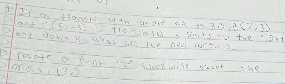 If a trangle with angle at a 3,3,13(7,3)
and C(5,-3) is translates 3 Units to the right 
and down H, what are the new loctcions? 
ratate a point 90° cloclwise about the 
origin, (3 )