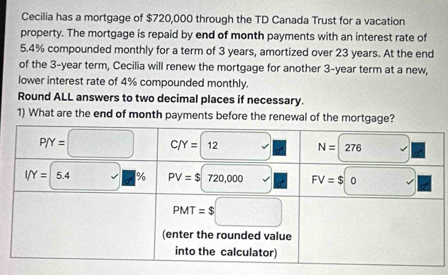 Cecilia has a mortgage of $720,000 through the TD Canada Trust for a vacation
property. The mortgage is repaid by end of month payments with an interest rate of
5.4% compounded monthly for a term of 3 years, amortized over 23 years. At the end
of the 3-year term, Cecilia will renew the mortgage for another 3-year term at a new,
lower interest rate of 4% compounded monthly.
Round ALL answers to two decimal places if necessary.
1) What are the end of month payments before the renewal of the mortgage?