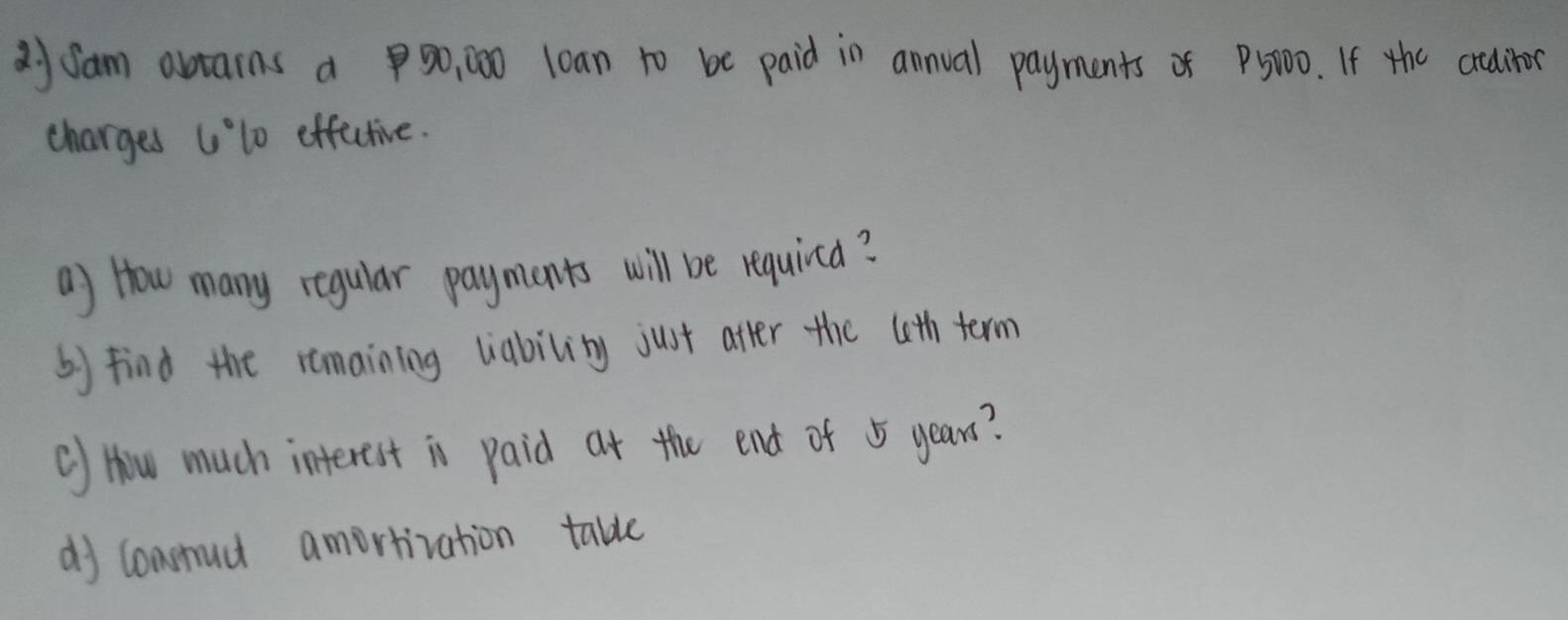 dyfam abtains a 9o,00 loan to be paid in annual payments of P5T00. If the aditor 
charges Ulo effctive. 
a) How many regular payments will be requirca? 
by find the remaining liability just after the (th term 
() How much interest is paid at the end of 5 years? 
dj consud amortivation table