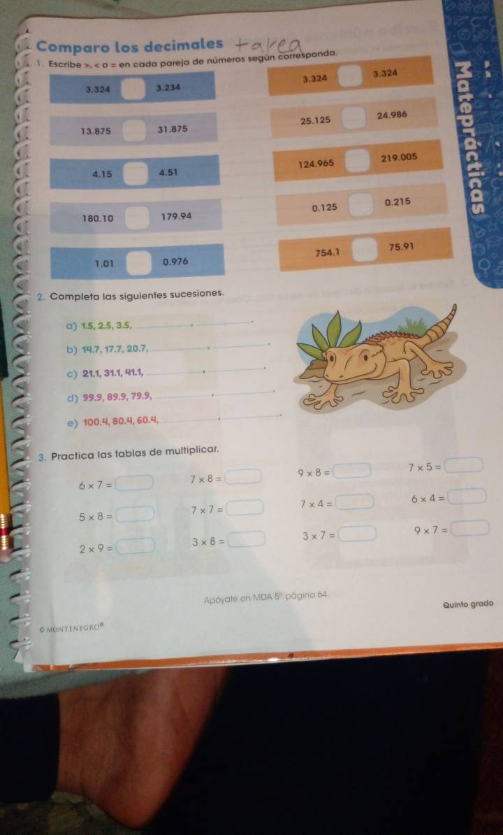 Comparo los decimales
1. Escribe >, o = en cada pareja de números según corresponda.
3.324 3.234 3.324 3.324
13.875 31.875 25.125 24.986
4.15 4.51 124.965 219.005
180.10 179.94 0.125 0.215
1.01 0.976 754.1 75.91
2. Completa las siguientes sucesiones.
a) 1.5, 2.5, 3.5,
_
b) 14.7, 17.7, 20.7,
_
c) 21.1, 31.1, 41.1,
_
.
_
cl) 99.9, 89.9, 79.9, ,
_
e) 100.4, 80.4, 60.4,_
_
3. Practica las tablas de multiplicar.
6* 7=□ 7* 8=□ 9* 8=□ 7* 5=□
5* 8=□ 7* 7=□ 7* 4=□ 6* 4=□
2* 9=□ 3* 8=□ 3* 7=□ 9* 7=□
Apóyate en MDA 5º página 64.
Quinto grado
O montenegroº