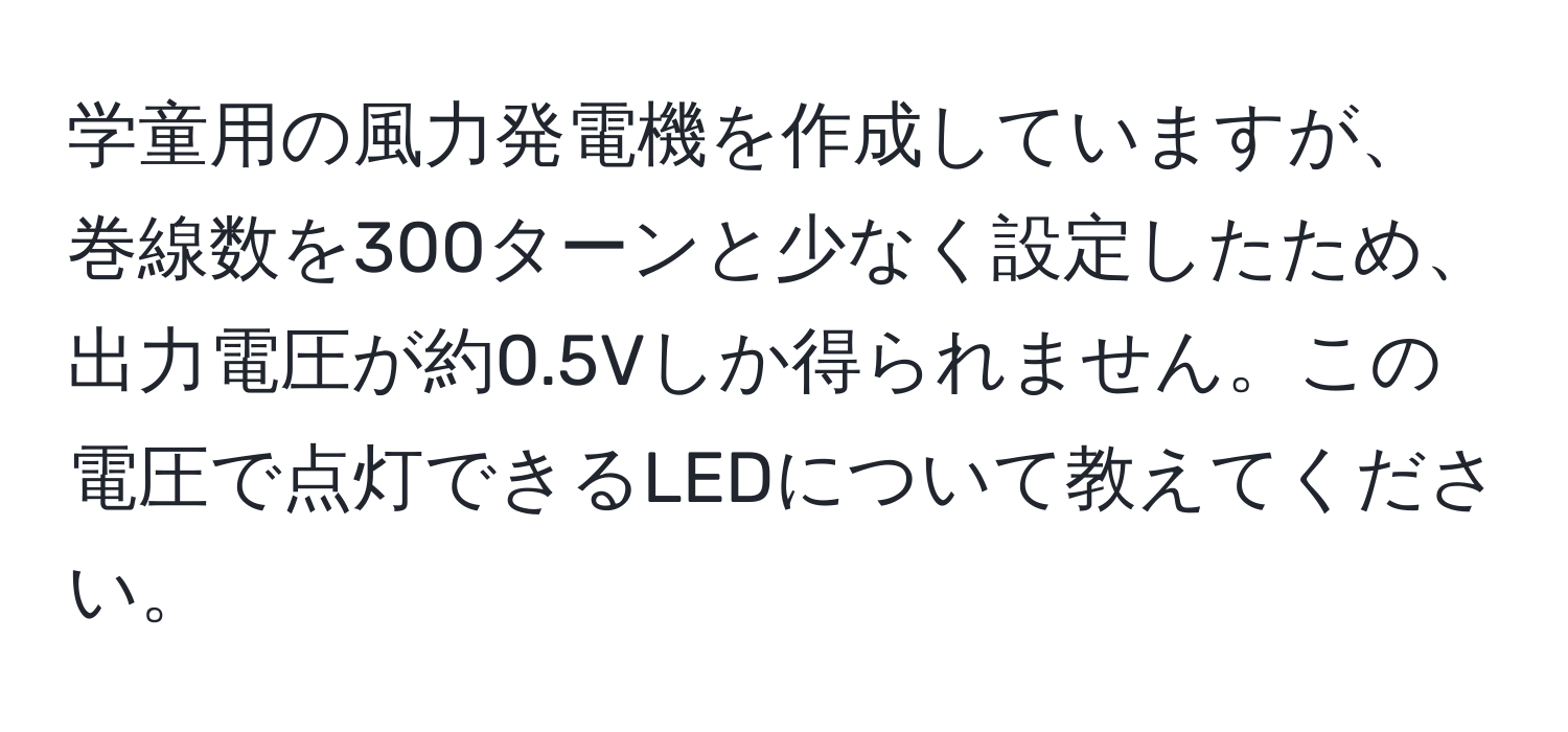 学童用の風力発電機を作成していますが、巻線数を300ターンと少なく設定したため、出力電圧が約0.5Vしか得られません。この電圧で点灯できるLEDについて教えてください。