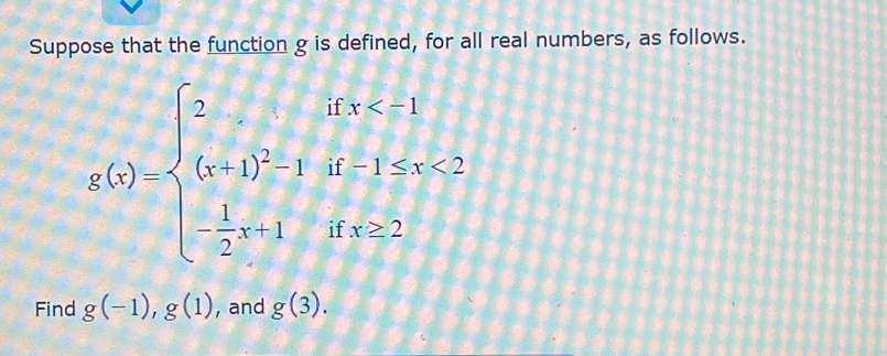 Suppose that the function g is defined, for all real numbers, as follows.
g(5)=beginarrayl 5ifx<1 (x+1)^2-1if-1≤ x≤ 2 - 1/2 x-1ifx≤ 2.endarray.
Find g(-1), g(1) , and g(3).