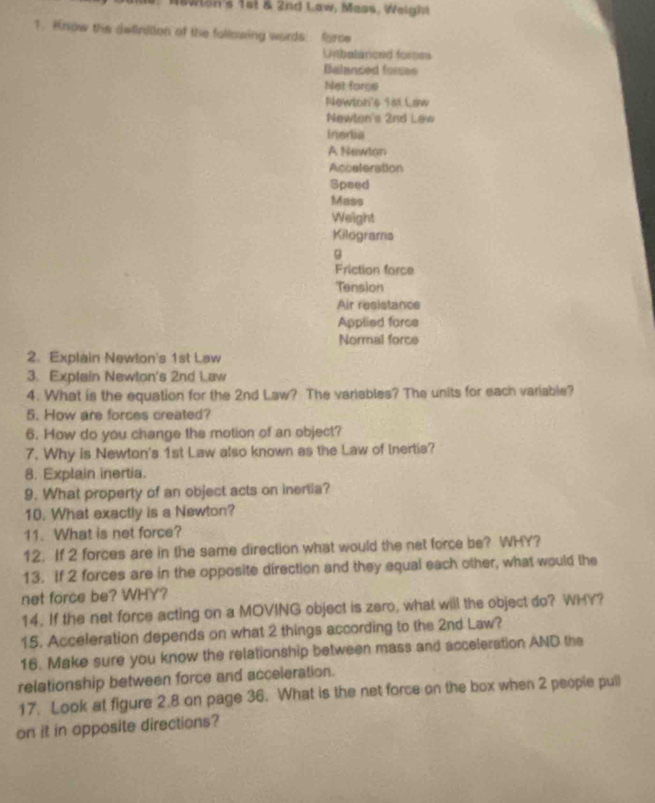Wswlon's 1st & 2nd Law, Mass, Weight 
1. Know the definition of the following words: force 
Untbalanced forses 
Balanced fores 
Not forge 
Newton's 1st Law 
Newlon's 2nd Law 
Ineria 
A Newlon 
Acceteration 
Speed 
Mass 
Weight 
Kilograma 
9 
Friction force 
Tension 
Air resistance 
Applied force 
Normal force 
2. Explain Newton's 1st Law 
3. Explain Newton's 2nd Law 
4. What is the equation for the 2nd Law? The variables? The units for each variable? 
5. How are forces created? 
6. How do you change the motion of an object? 
7. Why is Newton's 1st Law also known as the Law of Inertia? 
8. Explain inertia. 
9. What property of an object acts on inertia? 
10. What exactly is a Newton? 
11. What is net force? 
12. If 2 forces are in the same direction what would the net force be? WHY? 
13. If 2 forces are in the opposite direction and they equal each other, what would the 
net force be? WHY? 
14. If the net force acting on a MOVING object is zero, what will the object do? WHY? 
15. Acceleration depends on what 2 things according to the 2nd Law? 
16. Make sure you know the relationship between mass and acceleration AND the 
relationship between force and acceleration. 
17. Look at figure 2.8 on page 36. What is the net force on the box when 2 people pull 
on it in opposite directions?