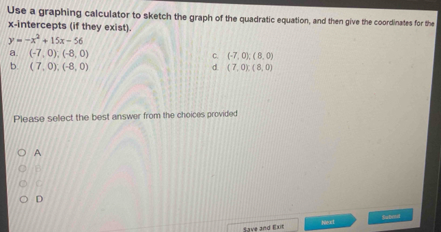 Use a graphing calculator to sketch the graph of the quadratic equation, and then give the coordinates for the
x-intercepts (if they exist).
y=-x^2+15x-56
a. (-7,0);(-8,0) C. (-7,0);(8,0)
b. (7,0); (-8,0) d. (7,0);(8,0)
Please select the best answer from the choices provided
A
B
C
D
Save and Exit Next Submit