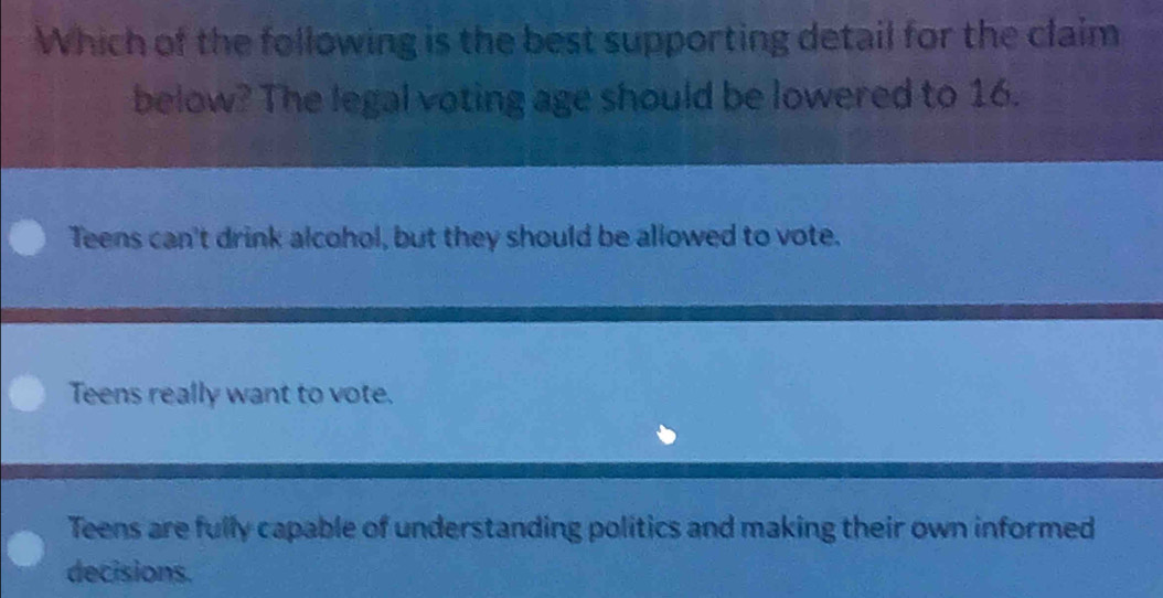 Which of the following is the best supporting detail for the claim
below? The legal voting age should be lowered to 16.
Teens can't drink alcohol, but they should be allowed to vote.
Teens really want to vote.
Teens are fully capable of understanding politics and making their own informed
decisions.