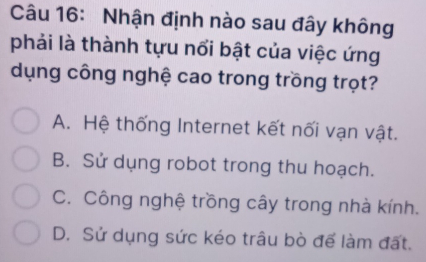 Nhận định nào sau đây không
phải là thành tựu nổi bật của việc ứng
dụng công nghệ cao trong trồng trọt?
A. Hệ thống Internet kết nối vạn vật.
B. Sử dụng robot trong thu hoạch.
C. Công nghệ trồng cây trong nhà kính.
D. Sử dụng sức kéo trâu bò để làm đất.