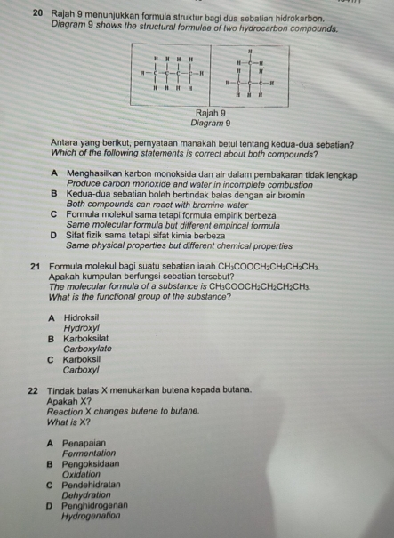 Rajah 9 menunjukkan formula struktur bagi dua sebatian hidrokarbon.
Diagram 9 shows the structural formulae of two hydrocarbon compounds.
φ H. *
. H "
H H H
H a
Rajah 9
Diagram 9
Antara yang berikut, pernyataan manakah betul tentang kedua-dua sebatian?
Which of the following statements is correct about both compounds?
A Menghasilkan karbon monoksida dan air dalam pembakaran tidak lengkap
Produce carbon monoxide and water in incomplete combustion
B Kedua-dua sebatian boleh bertindak balas dengan air bromin
Both compounds can react with bromine water
C Formula molekul sama tetapi formula empirik berbeza
Same molecular formula but different empirical formula
D Sifat fizik sama tetapi sifat kimia berbeza
Same physical properties but different chemical properties
21 Formula molekul bagi suatu sebatian ialah CH₃COOCH₂CH₂CH₂CH₃.
Apakah kumpulan berfungsi sebatian tersebut?
The molecular formula of a substance is CH₃COOCH₂CH₂CH₂CH₃.
What is the functional group of the substance?
A Hidroksil
Hydroxyl
B Karboksilat
Carboxylate
C Karboksil
Carboxyl
22 Tindak balas X menukarkan butena kepada butana.
Apakah X?
Reaction X changes butene to butane.
What is X?
A Penapaian
Fermentation
B Pengoksidaan
Oxidation
C Pendehidratan
Dehydration
D Penghidrogenan
Hydrogenation