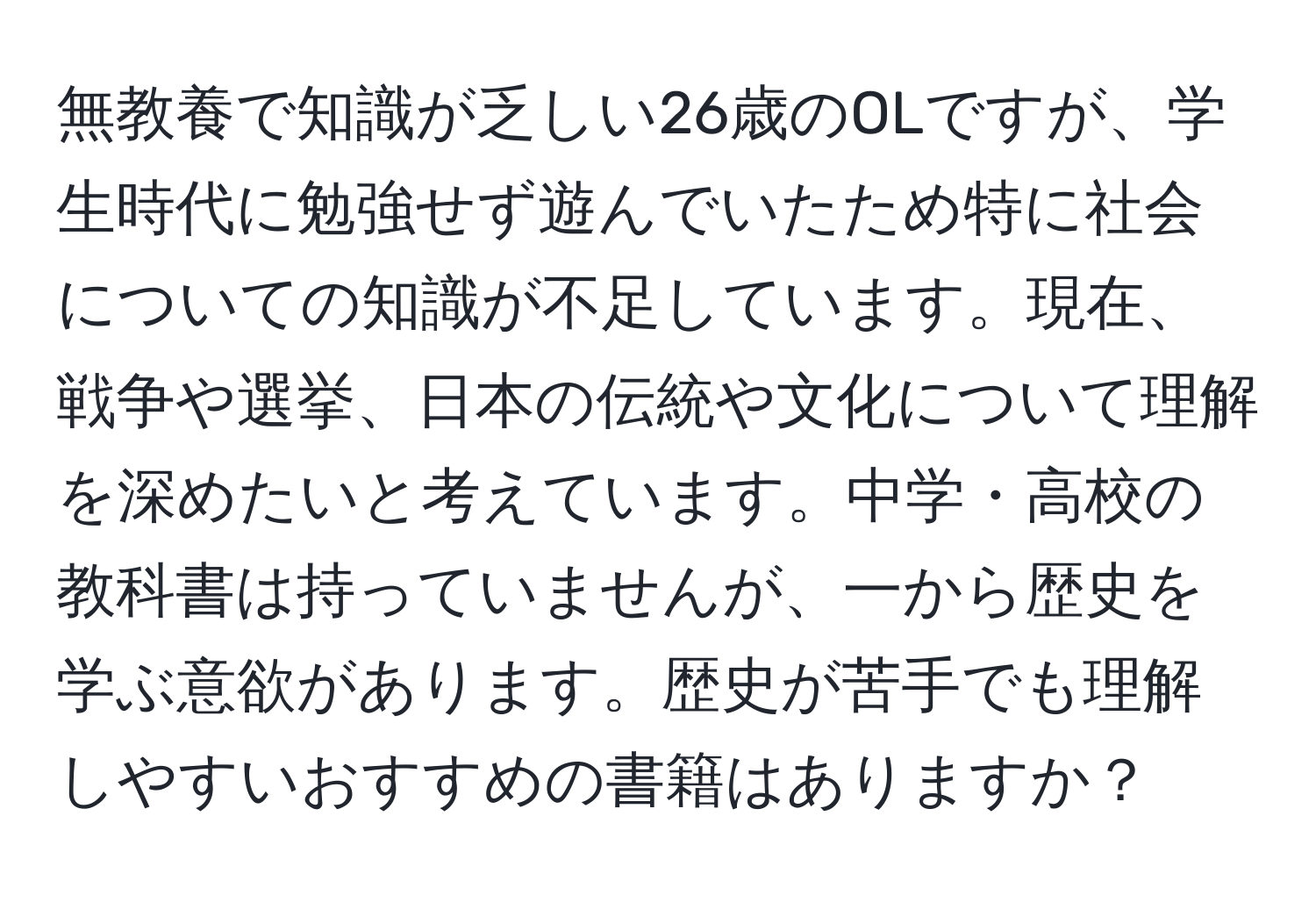 無教養で知識が乏しい26歳のOLですが、学生時代に勉強せず遊んでいたため特に社会についての知識が不足しています。現在、戦争や選挙、日本の伝統や文化について理解を深めたいと考えています。中学・高校の教科書は持っていませんが、一から歴史を学ぶ意欲があります。歴史が苦手でも理解しやすいおすすめの書籍はありますか？