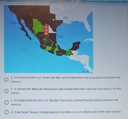 1QLstADH3-EfOGxS8Sv1EVnm237OsTX1s2d4K91-Nx-n-0f5BhA/viewform?hr submission=Chkl
a. It ended the Mexican-American War and established new boundaries between the
nations
b. It started the Mexican Revolution and established new national boundaries for the
nation
c. It established the first U.S. Border Patrol and outlined the boundary between the
nations
d. It declared Texas's independence from Mexico and ceded land to the new republic