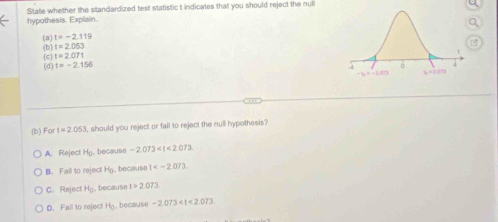 State whether the standardized test statistic t indicates that you should reject the null
hypothesis. Explain.
(a) t=-2.119
(b) t=2.053
(c) t=2.071
(d) t=-2.156
(b) For t=2.053 , should you reject or fail to reject the null hypothesis?
A. Reject H_0 , because -2.073
B. Fail to reject H_0 , because t
C. Reject H_0 , because t>2.073.
D. Fail to reject H_0 , because -2.073