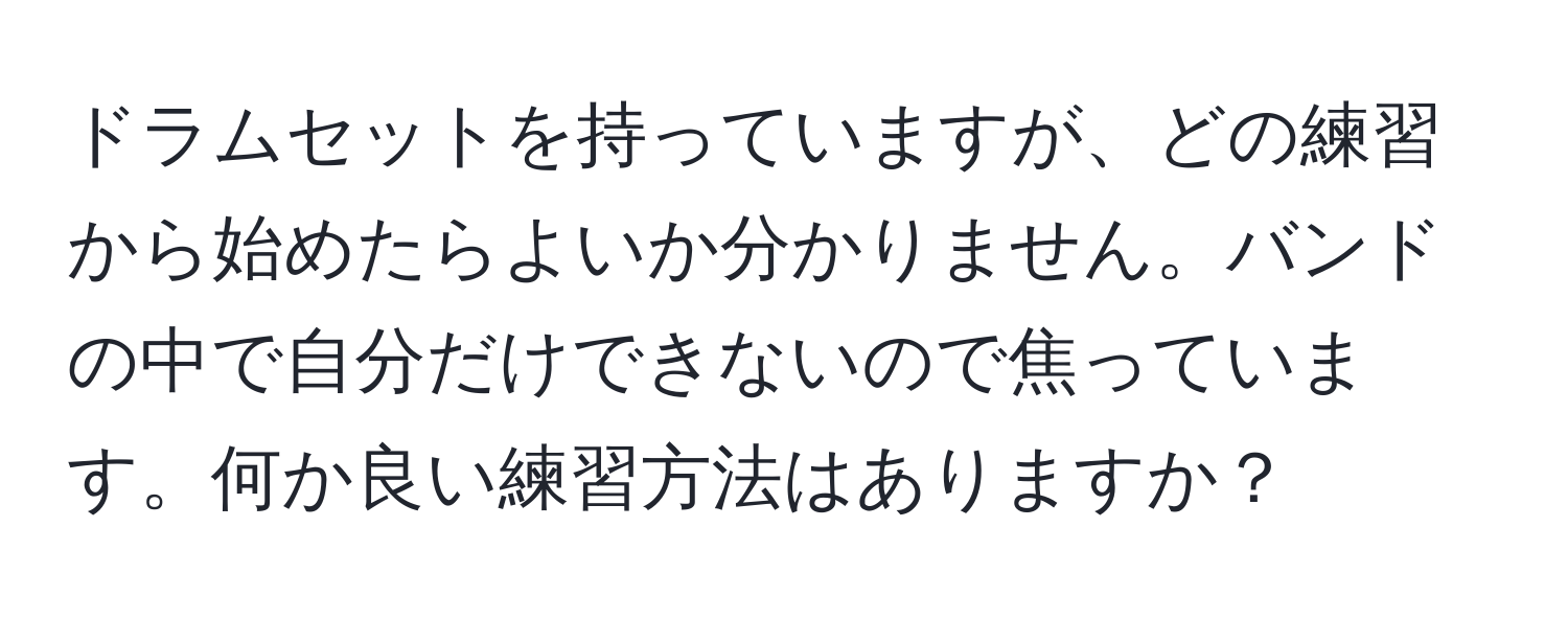 ドラムセットを持っていますが、どの練習から始めたらよいか分かりません。バンドの中で自分だけできないので焦っています。何か良い練習方法はありますか？