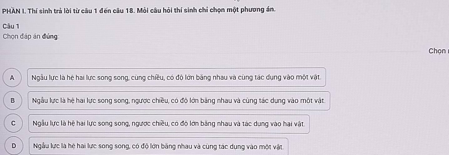 PHAN I. Thí sinh trả lời từ câu 1 đến câu 18. Mỗi câu hỏi thí sinh chỉ chọn một phương án.
Câu 1
Chọn đáp án đúng
Chọn
A Ngầu lực là hệ hai lực song song, cùng chiều, có độ lớn băng nhau và cùng tác dụng vào một vật
B Ngầu lực là hệ hai lực song song, ngược chiều, có độ lớn băng nhau và cùng tác dung vào một vật
C Ngầu lực là hệ hai lực song song, ngược chiều, có độ lớn băng nhau và tác dung vào hai vật.
D Ngẫu lực là hệ hai lực song song, có độ lớn băng nhau và cùng tác dụng vào một vật